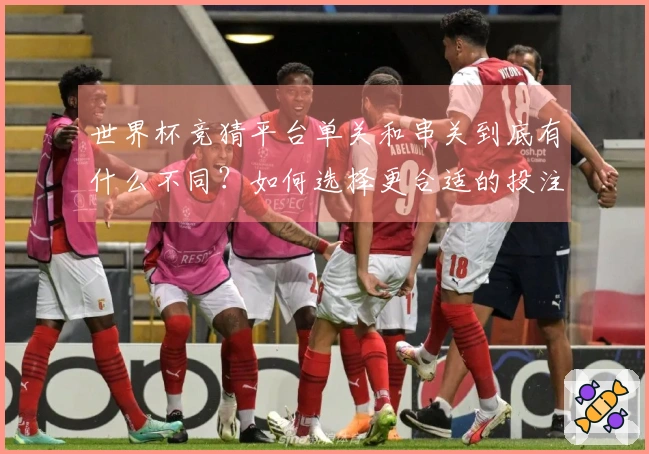 世界杯竞猜平台单关和串关到底有什么不同？如何选择更合适的投注方式？
